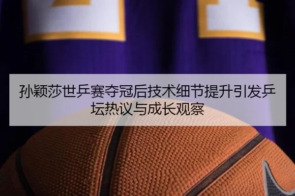 孙颖莎世乒赛夺冠后技术细节提升引发乒坛热议与成长观察